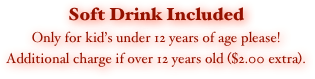 Soft Drink Included
Only for kid’s under 12 years of age please!
Additional charge if over 12 years old ($2.00 extra).