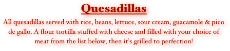 Quesadillas
All quesadillas served with rice, beans, lettuce, sour cream, guacamole & pico de gallo. A flour tortilla stuffed with cheese and filled with your choice of meat from the list below, then it’s grilled to perfection!